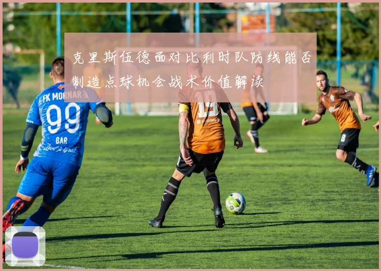 克里斯伍德面对比利时队防线能否制造点球机会战术价值解读