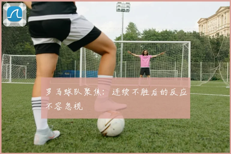 罗马球队聚焦：连续不胜后的反应不容忽视