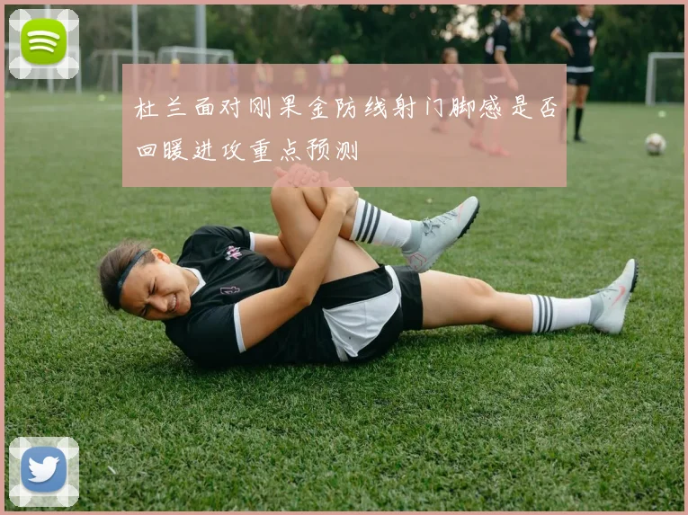 杜兰面对刚果金防线射门脚感是否回暖进攻重点预测