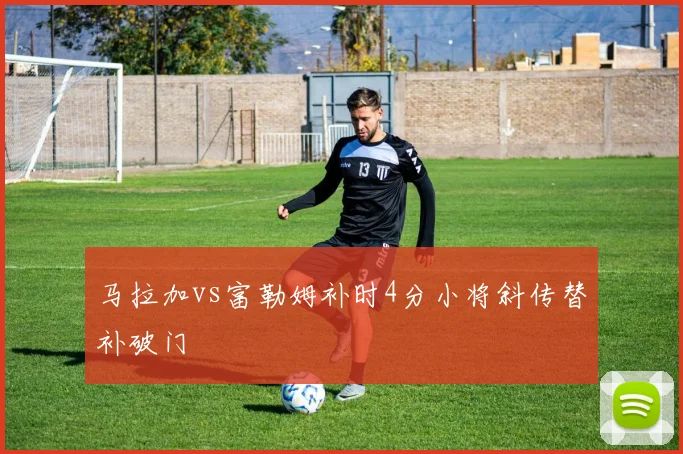 马拉加vs富勒姆补时4分小将斜传替补破门