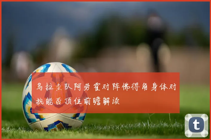 乌拉圭队阿劳霍对阵佛得角身体对抗能否顶住前瞻解读