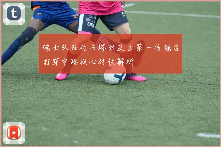 瑞士队面对卡塔尔反击第一传能否打穿中路核心对位解析