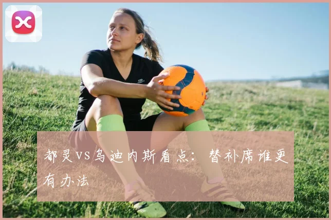 都灵vs乌迪内斯看点：替补席谁更有办法