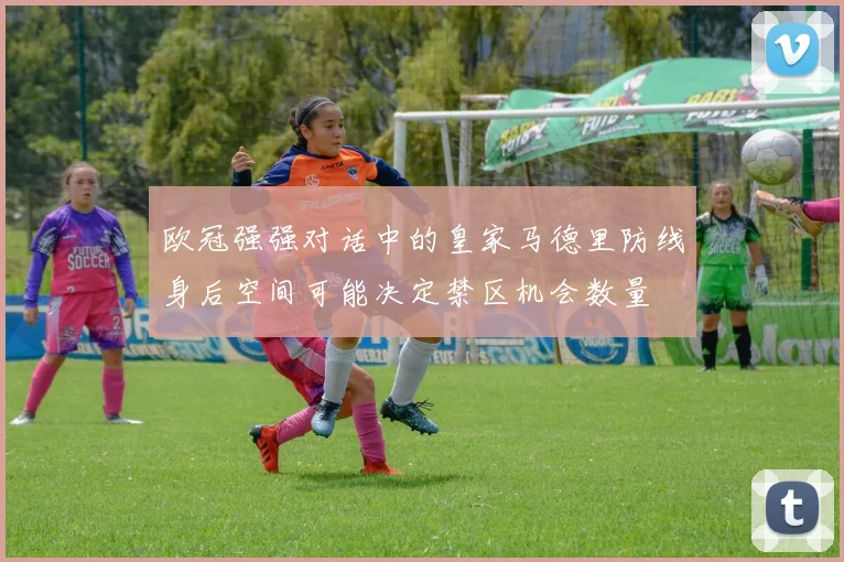 欧冠强强对话中的皇家马德里防线身后空间可能决定禁区机会数量