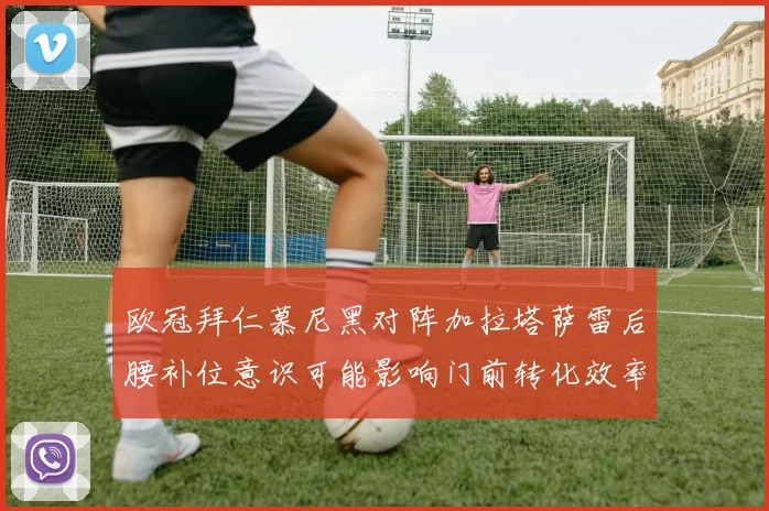 欧冠拜仁慕尼黑对阵加拉塔萨雷后腰补位意识可能影响门前转化效率