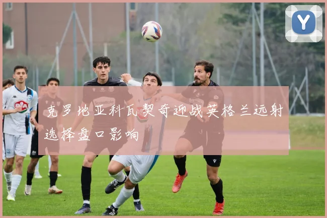 克罗地亚科瓦契奇迎战英格兰远射选择盘口影响