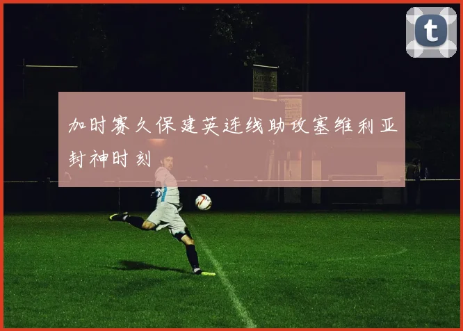 加时赛久保建英连线助攻塞维利亚封神时刻