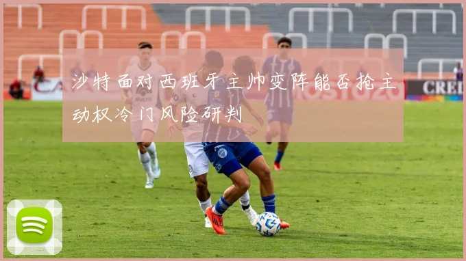 沙特面对西班牙主帅变阵能否抢主动权冷门风险研判