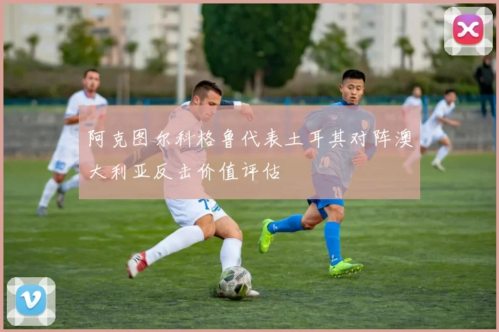 阿克图尔科格鲁代表土耳其对阵澳大利亚反击价值评估