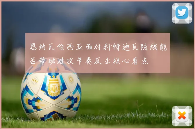 恩纳瓦伦西亚面对科特迪瓦防线能否带动进攻节奏反击核心看点