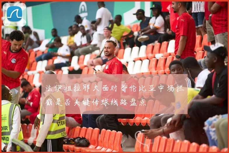 法伊祖拉耶夫面对哥伦比亚中场拦截是否关键传球线路盘点