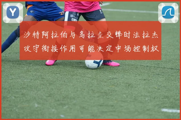 沙特阿拉伯与乌拉圭交锋时法拉杰攻守衔接作用可能决定中场控制权