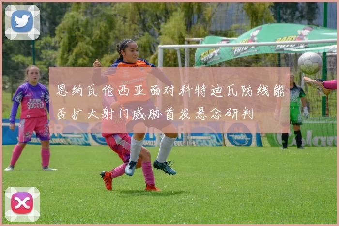 恩纳瓦伦西亚面对科特迪瓦防线能否扩大射门威胁首发悬念研判