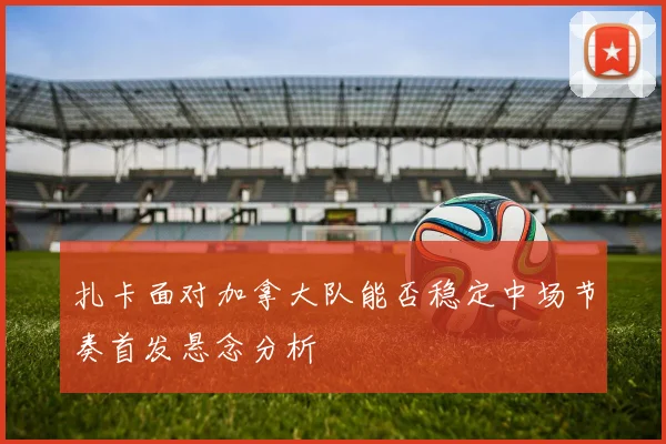 扎卡面对加拿大队能否稳定中场节奏首发悬念分析