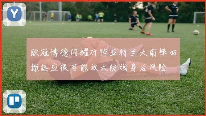 欧冠博德闪耀对阵亚特兰大前锋回撤接应很可能放大防线身后风险