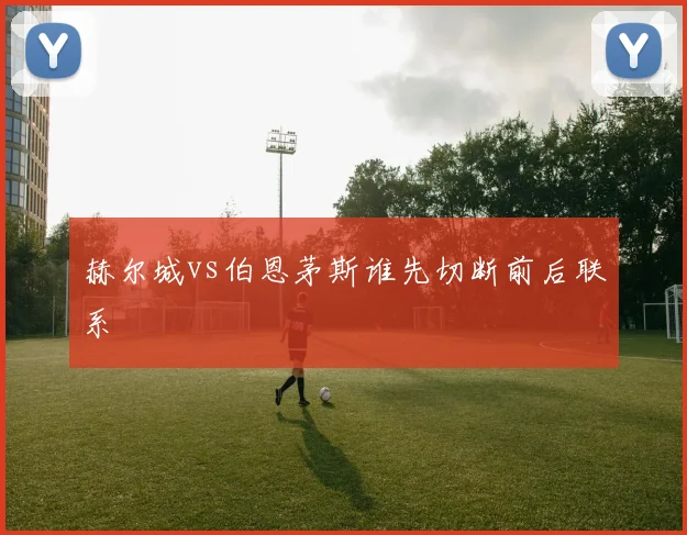 赫尔城vs伯恩茅斯谁先切断前后联系