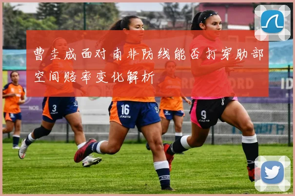 曹圭成面对南非防线能否打穿肋部空间赔率变化解析