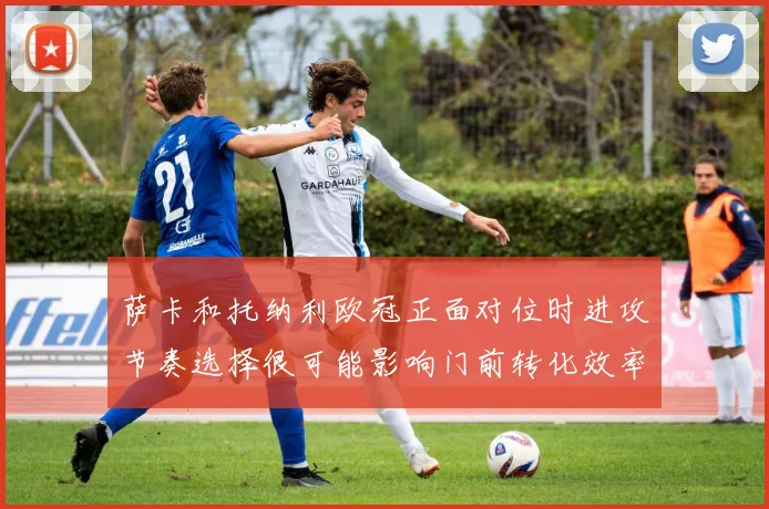 萨卡和托纳利欧冠正面对位时进攻节奏选择很可能影响门前转化效率
