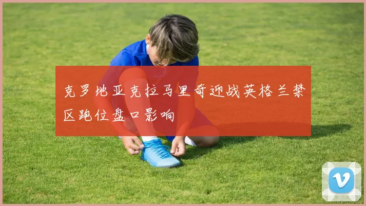 克罗地亚克拉马里奇迎战英格兰禁区跑位盘口影响