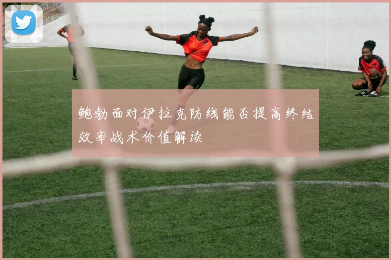 鲍勃面对伊拉克防线能否提高终结效率战术价值解读