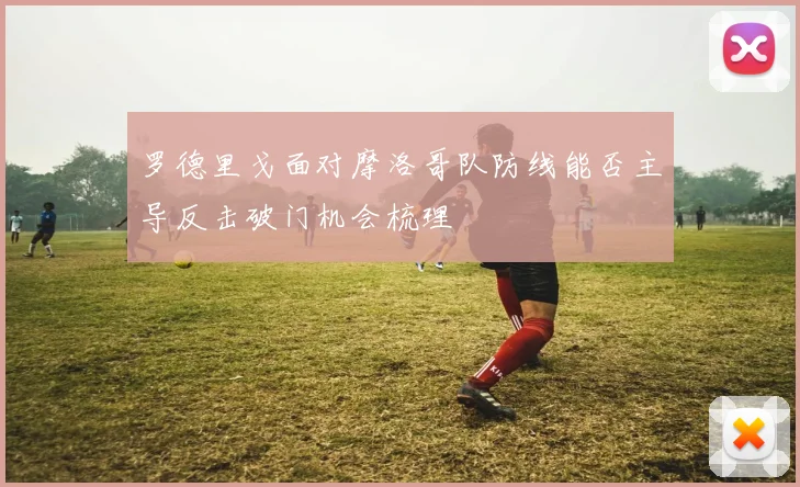 罗德里戈面对摩洛哥队防线能否主导反击破门机会梳理