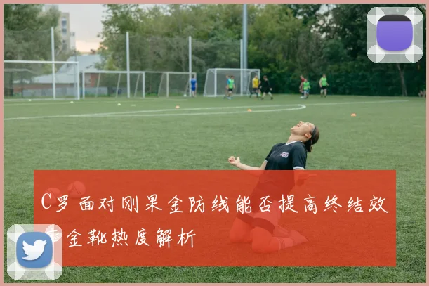 C罗面对刚果金防线能否提高终结效率金靴热度解析