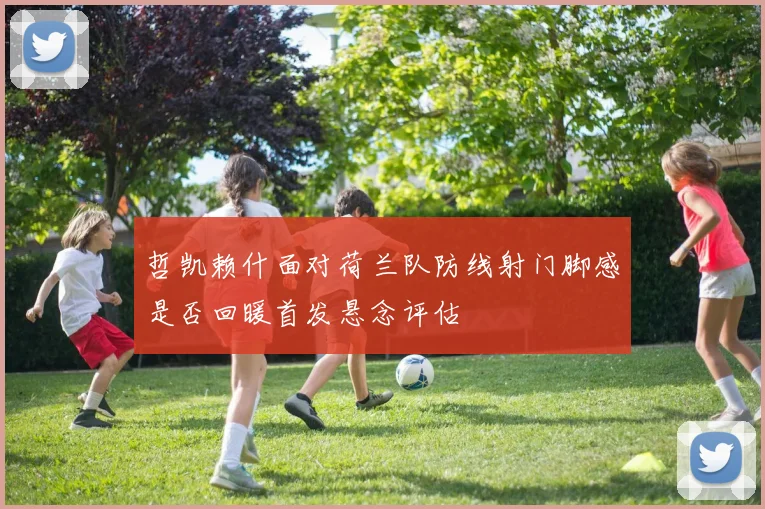 哲凯赖什面对荷兰队防线射门脚感是否回暖首发悬念评估