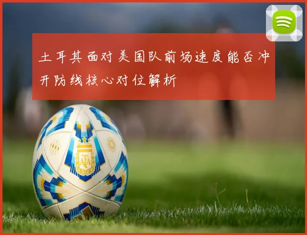 土耳其面对美国队前场速度能否冲开防线核心对位解析