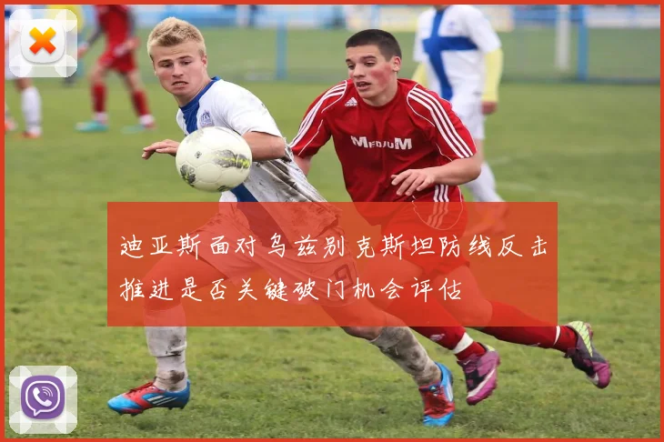 迪亚斯面对乌兹别克斯坦防线反击推进是否关键破门机会评估